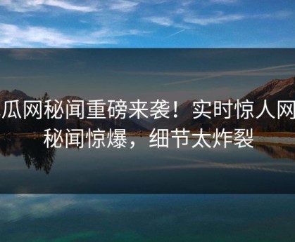 吃瓜网秘闻重磅来袭！实时惊人网红秘闻惊爆，细节太炸裂
