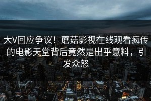 大V回应争议！蘑菇影视在线观看疯传的电影天堂背后竟然是出乎意料，引发众怒