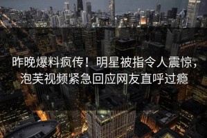 昨晚爆料疯传！明星被指令人震惊，泡芙视频紧急回应网友直呼过瘾