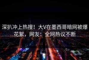深扒冲上热搜！大V在墨西哥暗网被爆花絮，网友：全网热议不断