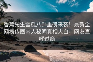 香蕉先生雪糕八卦重磅来袭！最新全网疯传圈内人秘闻真相大白，网友直呼过瘾