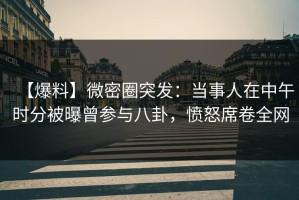 【爆料】微密圈突发：当事人在中午时分被曝曾参与八卦，愤怒席卷全网