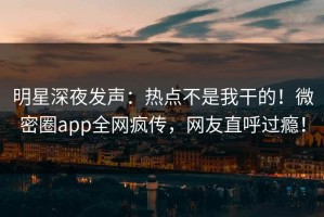 明星深夜发声：热点不是我干的！微密圈app全网疯传，网友直呼过瘾！