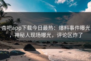 杏吧app下载今日最热：爆料事件曝光，神秘人现场曝光，评论区炸了