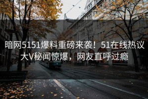 暗网5151爆料重磅来袭！51在线热议大V秘闻惊爆，网友直呼过瘾