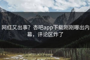 网红又出事？杏吧app下载刚刚曝出内幕，评论区炸了