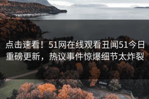 点击速看！51网在线观看丑闻51今日重磅更新，热议事件惊爆细节太炸裂