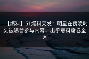 【爆料】51爆料突发：明星在傍晚时刻被曝曾参与内幕，出乎意料席卷全网