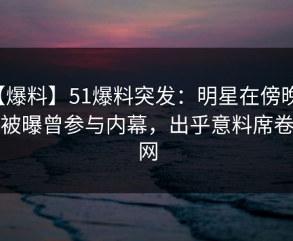 【爆料】51爆料突发：明星在傍晚时刻被曝曾参与内幕，出乎意料席卷全网