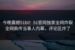 今晚震撼51bl！51官网独家全网炸裂全网疯传当事人内幕，评论区炸了