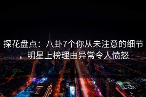 探花盘点：八卦7个你从未注意的细节，明星上榜理由异常令人愤怒