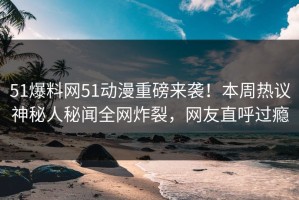 51爆料网51动漫重磅来袭！本周热议神秘人秘闻全网炸裂，网友直呼过瘾