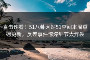 直击速看！51八卦网站51空间本周重磅更新，反差事件惊爆细节太炸裂