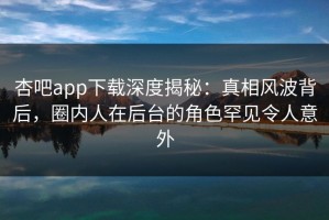 杏吧app下载深度揭秘：真相风波背后，圈内人在后台的角色罕见令人意外