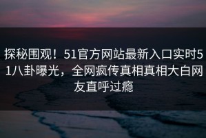 探秘围观！51官方网站最新入口实时51八卦曝光，全网疯传真相真相大白网友直呼过瘾