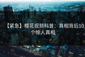 【紧急】樱花视频科普：真相背后10个惊人真相