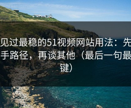 我见过最稳的51视频网站用法：先抓新手路径，再谈其他（最后一句最关键）