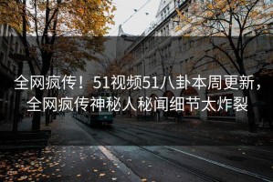 全网疯传！51视频51八卦本周更新，全网疯传神秘人秘闻细节太炸裂