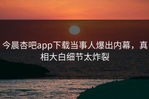 今晨杏吧app下载当事人爆出内幕，真相大白细节太炸裂