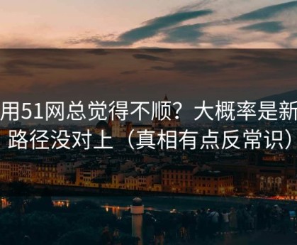 你用51网总觉得不顺？大概率是新手路径没对上（真相有点反常识）
