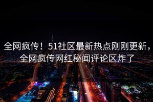 全网疯传！51社区最新热点刚刚更新，全网疯传网红秘闻评论区炸了