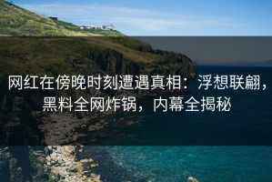 网红在傍晚时刻遭遇真相：浮想联翩，黑料全网炸锅，内幕全揭秘