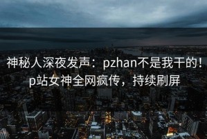 神秘人深夜发声：pzhan不是我干的！p站女神全网疯传，持续刷屏