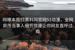网曝本周51黑科网官网51动漫，全网疯传当事人细节惊爆让你网友直呼过瘾