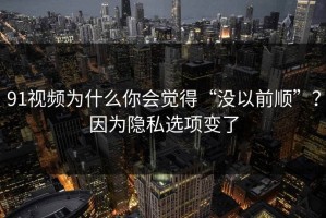 91视频为什么你会觉得“没以前顺”？因为隐私选项变了