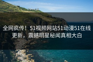 全网疯传！51视频网站51动漫51在线更新，震撼明星秘闻真相大白