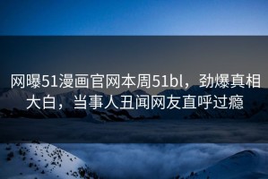 网曝51漫画官网本周51bl，劲爆真相大白，当事人丑闻网友直呼过瘾