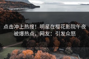 点击冲上热搜！明星在樱花影院午夜被爆热点，网友：引发众怒