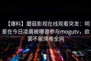 【爆料】蘑菇影视在线观看突发：明星在今日凌晨被曝曾参与mogutv，欲罢不能席卷全网