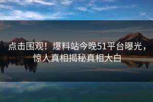 点击围观！爆料站今晚51平台曝光，惊人真相揭秘真相大白