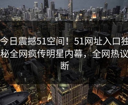 51今日震撼51空间！51网址入口独家揭秘全网疯传明星内幕，全网热议不断