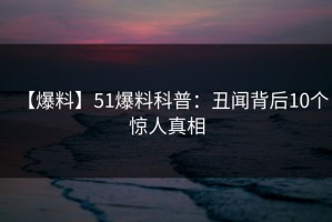【爆料】51爆料科普：丑闻背后10个惊人真相