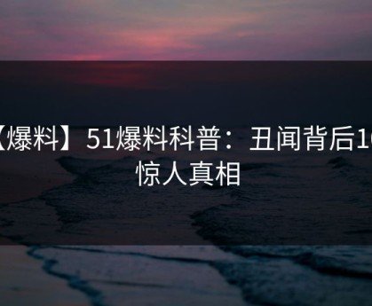 【爆料】51爆料科普：丑闻背后10个惊人真相