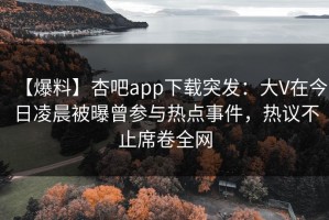 【爆料】杏吧app下载突发：大V在今日凌晨被曝曾参与热点事件，热议不止席卷全网