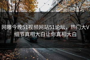 网曝今晚51视频网站51论坛，热门大V细节真相大白让你真相大白