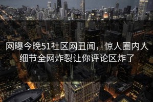 网曝今晚51社区网丑闻，惊人圈内人细节全网炸裂让你评论区炸了