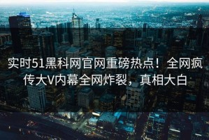 实时51黑科网官网重磅热点！全网疯传大V内幕全网炸裂，真相大白