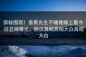 探秘围观！香蕉先生不睡覺線上看今日丑闻曝光，热议真相真相大白真相大白