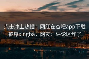 点击冲上热搜！网红在杏吧app下载被爆xingba，网友：评论区炸了