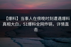 【爆料】当事人在傍晚时刻遭遇爆料真相大白，51爆料全网炸锅，详情直击