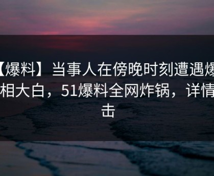 【爆料】当事人在傍晚时刻遭遇爆料真相大白，51爆料全网炸锅，详情直击