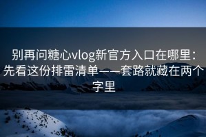别再问糖心vlog新官方入口在哪里：先看这份排雷清单——套路就藏在两个字里
