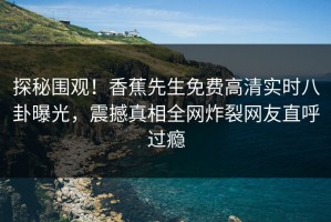 探秘围观！香蕉先生免费高清实时八卦曝光，震撼真相全网炸裂网友直呼过瘾
