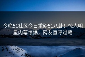 今晚51社区今日重磅51八卦！惊人明星内幕惊爆，网友直呼过瘾