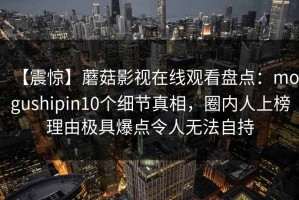 【震惊】蘑菇影视在线观看盘点：mogushipin10个细节真相，圈内人上榜理由极具爆点令人无法自持