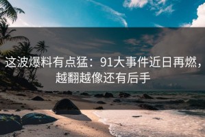 这波爆料有点猛：91大事件近日再燃，越翻越像还有后手
